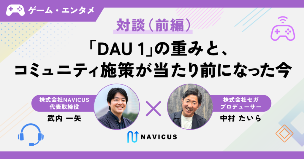 【対談】「DAU 1」の重みと、コミュニティ施策が当たり前になった今 ─セガ中村氏×NAVICUS武内（前編）